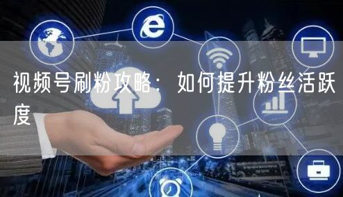 视频号刷粉攻略：如何提升粉丝活跃度